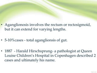 • Aganglionosis involves the rectum or rectosigmoid,
but it can extend for varying lengths.
• 5-10%cases - total aganglionsis of gut.
• 1887 - Harald Hirschsprung- a pathologist at Queen
Louise Children’s Hospital in Copenhagen described 2
cases and ultimately his name.
 