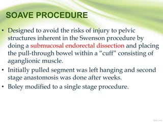 SOAVE PROCEDURE
• Designed to avoid the risks of injury to pelvic
structures inherent in the Swenson procedure by
doing a submucosal endorectal dissection and placing
the pull-through bowel within a “cuff” consisting of
aganglionic muscle.
• Initially pulled segment was left hanging and second
stage anastomosis was done after weeks.
• Boley modified to a single stage procedure.
 
