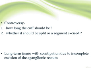 • Controversy-
1. how long the cuff should be ?
2. whether it should be split or a segment excised ?
• Long-term issues with constipation due to incomplete
excision of the aganglionic rectum
 