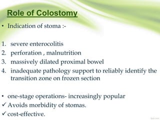 Role of Colostomy
• Indication of stoma :-
1. severe enterocolitis
2. perforation , malnutrition
3. massively dilated proximal bowel
4. inadequate pathology support to reliably identify the
transition zone on frozen section
• one-stage operations- increasingly popular
 Avoids morbidity of stomas.
 cost-effective.
 