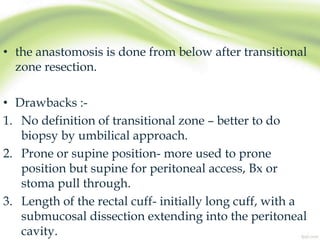 • the anastomosis is done from below after transitional
zone resection.
• Drawbacks :-
1. No definition of transitional zone – better to do
biopsy by umbilical approach.
2. Prone or supine position- more used to prone
position but supine for peritoneal access, Bx or
stoma pull through.
3. Length of the rectal cuff- initially long cuff, with a
submucosal dissection extending into the peritoneal
cavity.
 