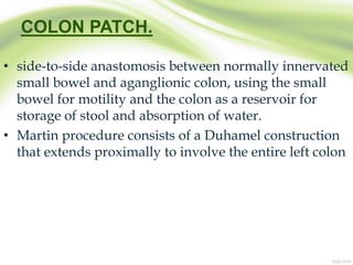 COLON PATCH.
• side-to-side anastomosis between normally innervated
small bowel and aganglionic colon, using the small
bowel for motility and the colon as a reservoir for
storage of stool and absorption of water.
• Martin procedure consists of a Duhamel construction
that extends proximally to involve the entire left colon
 