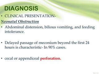 DIAGNOSIS
• CLINICAL PRESENTATION-
Neonatal Obstruction
• Abdominal distension, bilious vomiting, and feeding
intolerance.
• Delayed passage of meconium beyond the first 24
hours is characteristic- In 90% cases.
• cecal or appendiceal perforation.
 