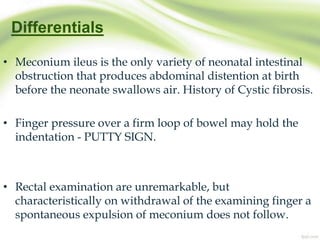 Differentials
• Meconium ileus is the only variety of neonatal intestinal
obstruction that produces abdominal distention at birth
before the neonate swallows air. History of Cystic fibrosis.
• Finger pressure over a firm loop of bowel may hold the
indentation - PUTTY SIGN.
• Rectal examination are unremarkable, but
characteristically on withdrawal of the examining finger a
spontaneous expulsion of meconium does not follow.
 