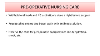 • Withhold oral feeds and NG aspiration is done a night before surgery.
• Repeat saline enema and bowel wash with antibiotic solution.
• Observe the child for preoperative complications like dehydration,
shock, etc.
PRE-OPERATIVE NURSING CARE
 