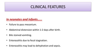 CLINICAL FEATURES
In neonates and infants……
• Failure to pass meconium.
• Abdominal distension within 1-2 days after birth.
• Bile stained vomiting.
• Enterocolitis due to fecal stagnation.
• Enterocolitis may lead to dehydration and sepsis.
 