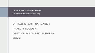 LONG CASE PRESENTATION
(HIRSCHSPRUNG DISEASE)
DR.RAGHU NATH KARMAKER
PHASE B RESIDENT
DEPT. OF PAEDIATRIC SURGERY
MMCH
 