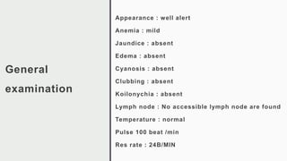 General
examination
Appearance : well alert
Anemia : mild
Jaundice : absent
Edema : absent
Cyanosis : absent
Clubbing : absent
Koilonychia : absent
Lymph node : No accessible lymph node are found
Temperature : normal
Pulse 100 beat /min
Res rate : 24B/MIN
 
