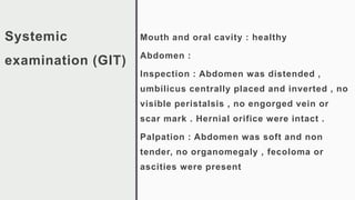 Systemic
examination (GIT)
Mouth and oral cavity : healthy
Abdomen :
Inspection : Abdomen was distended ,
umbilicus centrally placed and inverted , no
visible peristalsis , no engorged vein or
scar mark . Hernial orifice were intact .
Palpation : Abdomen was soft and non
tender, no organomegaly , fecoloma or
ascities were present
 