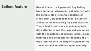 Salient feature Kowshik alom , a 2 years old boy hailing
from barhatta ,netrokona , got admitted with
the complaints of chronic constipation
since birth , gradual abdominal distention
and occasional vomiting for same duration .
The child did not pass meconium up to 3
days after birth and then passed meconium
with the assistance of suppositories . Since
then the child defecates infrequently at 3-4
days interval with the help of suppositories
, laxatives and sometimes spontaneously .
 