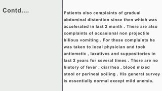 Contd.... Patients also complaints of gradual
abdominal distention since then which was
accelerated in last 2 month . There are also
complaints of occasional non projectile
bilious vomiting . For these complaints he
was taken to local physician and took
antiemetic , laxatives and suppositories in
last 2 years for several times . There are no
history of fever , diarrhea , blood mixed
stool or perineal soiling . His general survey
is essentially normal except mild anemia.
 