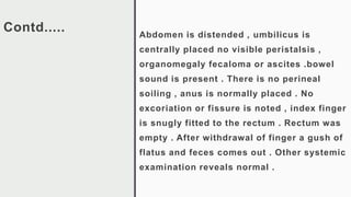 Contd..... Abdomen is distended , umbilicus is
centrally placed no visible peristalsis ,
organomegaly fecaloma or ascites .bowel
sound is present . There is no perineal
soiling , anus is normally placed . No
excoriation or fissure is noted , index finger
is snugly fitted to the rectum . Rectum was
empty . After withdrawal of finger a gush of
flatus and feces comes out . Other systemic
examination reveals normal .
 