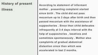 History of present
illness
According to statement of informant
mother , presenting complaint started
since birth . The child did not pass
meconium up to 3 days after birth and then
passed meconium with the assistance of
suppositories . Since then child defecates
infrequently at 3-4 days interval with the
help of suppositories , laxatives and
sometimes spontaneously . Mother also
complaints of gradual abdominal
distention since then which was
accelerated in last 2 months.
 