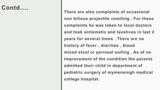 Contd….
There are also complaints of occasional
non bilious projectile vomiting . For these
complaints he was taken to local doctors
and took antiemetic and laxatives in last 2
years for several times . There are no
history of fever , diarrhea , blood
mixed stool or perineal soiling . As of no
improvement of the condition the parents
admitted their child in department of
pediatric surgery of mymensingh medical
college hospital.
 