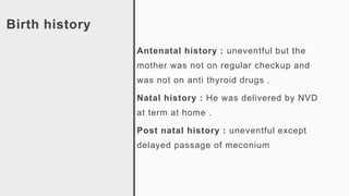 Birth history
Antenatal history : uneventful but the
mother was not on regular checkup and
was not on anti thyroid drugs .
Natal history : He was delivered by NVD
at term at home .
Post natal history : uneventful except
delayed passage of meconium
 