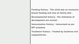 Feeding history : The child was on exclusive
breast feeding and now on family diet .
Developmental history : His milestone of
development are normal .
Immunization history : Immunized as per
EPI schedule
Treatment history : Treated by laxatives and
suppositories .
 