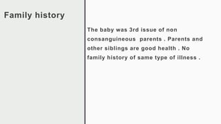 Family history
The baby was 3rd issue of non
consanguineous parents . Parents and
other siblings are good health . No
family history of same type of illness .
 