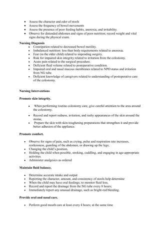  Assess the character and odor of stools
 Assess the frequency of bowel movements
 Assess the presence of poor feeding habits, anorexia, and irritability.
 Observe for distended abdomen and signs of poor nutrition; record weight and vital
signs during the physical exam.
Nursing Diagnosis
 Constipation related to decreased bowel motility.
 Imbalanced nutrition: less than body requirements related to anorexia.
 Fear (in the older child) related to impending surgery.
 Risk for impaired skin integrity related to irritation from the colostomy.
 Acute pain related to the surgical procedure.
 Deficient fluid volume related to postoperative condition.
 Impaired oral and nasal mucous membranes related to NPO status and irritation
from NG tube.
 Deficient knowledge of caregivers related to understanding of postoperative care
of the colostomy.
Nursing Interventions
Promote skin integrity.
 When performing routine colostomy care, give careful attention to the area around
the colostomy;
 Record and report redness, irritation, and rashy appearances of the skin around the
stoma;
 Prepare the skin with skin-toughening preparations that strengthen it and provide
better adhesion of the appliance.
Promote comfort.
 Observe for signs of pain, such as crying, pulse and respiration rate increases,
restlessness, guarding of the abdomen, or drawing up the legs;
 Changing the child’s position,
 Holding the child when possible, stroking, cuddling, and engaging in age-appropriate
activities.
 Administer analgesics as ordered
Maintain fluid balance.
 Determine accurate intake and output
 Reporting the character, amount, and consistency of stools help determine
 When the child may have oral feedings; to monitor fluid loss,
 Record and report the drainage from the NG tube every 8 hours;
 Immediately report any unusual drainage, such as bright-red bleeding.
Provide oral and nasal care.
 Perform good mouth care at least every 4 hours; at the same time
 