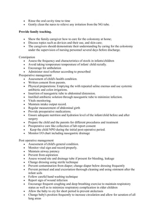  Rinse the oral cavity time to time
 Gently clean the nares to relieve any irritation from the NG tube.
Provide family teaching.
 Show the family caregiver how to care for the colostomy at home;
 Discuss topics such as devices and their use, and skin care;
 The caregivers should demonstrate their understanding by caring for the colostomy
under the supervision of nursing personnel several days before discharge.
Constipation
 Assess the frequency and characteristics of stools in infants/children
 Avoid taking temperature temperature of infant/ child rectally.
 Encourage for ambulation
 Administer stool softener according to prescribed
Preoperative management
 Assessment of child's health condition.
 Written consent from parents.
 Physical preparations: Emptying the with repeated saline enemas and use systemic
antibiotic and colon irrigations.
 Insertion of nasogastric tube to abdominal distension.
 Instilled antibiotic solution through nasogastric tube to minimize infection.
 Vitals monitoring.
 Maintain intake output record.
 Regular measurement of abdominal girth
 Provide preoperative medications.
 Ensure adequate nutrition and hydration level of the infant/child before and after
surgery
 Prepare the child and the parents for different procedures and treatment
 Preoperative care like collection of lab report consent
 Keep the child NPO during the initial post-operative period.
 Monitor I/O chart including nasogastric drainage
Post operative management
 Assessment of child's general condition.
 Monitor vital sign and record properly.
 Maintain airway patency
 Prevent from aspiration
 Assess wound site and drainage tube if present for bleeding, leakage
 Change dressing using sterile technique
 Prevent contamination from diaper; change diaper below dressing frequently
 Prevent perineal and anal excoriation thorough cleaning and using ointment after the
infant soils
 Follow careful hand washing technique
 Report sign of wound infection
 Encourage frequent coughing and deep breathing exercise to maintain respiratory
status as well as to minimize respiratory complication in older children
 Allow the baby to cry for short period to prevent atelectasis
 Change baby's position frequently to increase circulation and allow for aeration of all
lung areas
 
