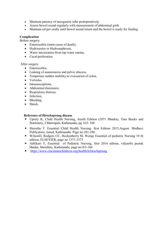  Maintain patency of nasogastric tube postoperatively
 Assess bowel sound regularly with measurement of abdominal girth
 Maintain nil per orally until bowel sound return and the bowel is ready for feeding
Complication
Before surgery:
 Enterocolitis (main cause of death),
 Hydroureter or Hydronephrosis,
 Water intoxication from tap water enema,
 Cecal perforation.
After surgery:
 Enterocolitis,
 Leaking of anastomosis and pelvic abscess,
 Temporary sudden inability to evacuation of colon,
 Volvulus
 Intussusceptions,
 Abdominal distension,
 Respiratory distress,
 Infection,
 Bleeding,
 Shock.
Reference of Hirschsprung disease
 Uprety K, Child Health Nursing, fourth Edition (2071 Bhadra), Tara Books and
Stationery, Chhetrapati, Kathmandu, pg 163- 166
 Shrestha T. Essential Child Health Nursing. first Edition 2015,August. Medhavi
Publication; Jamal, Kathmandu Page no.281-286
 WilsonD, Rodgers CC, Hockenberry M, Wongs Essential of pediatric Nursing 10 th
edition, ELSEVIER, page no 1371-1373
 Adhikari T, Essential of Pediatric Nursing, first 2014 edition, vidyarthi pustak
bhadar, bhotahity, Kathmandu, page no163-166
 https://www.cincinnatichildrens.org/health/h/hirschsprung
 