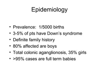 Epidemiology

•   Prevalence: 1/5000 births
•   3-5% of pts have Down’s syndrome
•   Definite family history
•   80% affected are boys
•   Total colonic aganglionosis, 35% girls
•   >95% cases are full term babies
 