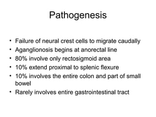 Pathogenesis

• Failure of neural crest cells to migrate caudally
• Aganglionosis begins at anorectal line
• 80% involve only rectosigmoid area
• 10% extend proximal to splenic flexure
• 10% involves the entire colon and part of small
  bowel
• Rarely involves entire gastrointestinal tract
 
