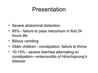 Presentation

• Severe abdominal distention
• 95% - failure to pass meconium in first 24
  hours life
• Bilious vomiting
• Older children - constipation, failure to thrive
• 10-15% - severe diarrhea alternating w/
  constipation—enterocolitis of Hirschsprung’s
  disease
 