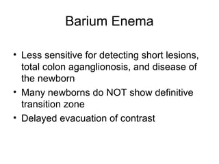Barium Enema

• Less sensitive for detecting short lesions,
  total colon aganglionosis, and disease of
  the newborn
• Many newborns do NOT show definitive
  transition zone
• Delayed evacuation of contrast
 