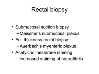 Rectal biopsy

• Submucosal suction biopsy
  – Meissner’s submucosal plexus
• Full thickness rectal biopsy
  – Auerbach’s myenteric plexus
• Acetylcholinesterase staining
  – increased staining of neurofibrils
 