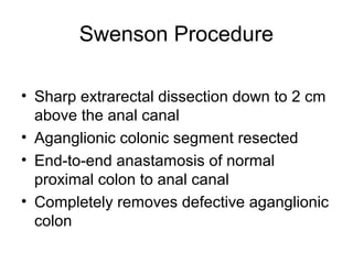 Swenson Procedure

• Sharp extrarectal dissection down to 2 cm
  above the anal canal
• Aganglionic colonic segment resected
• End-to-end anastamosis of normal
  proximal colon to anal canal
• Completely removes defective aganglionic
  colon
 