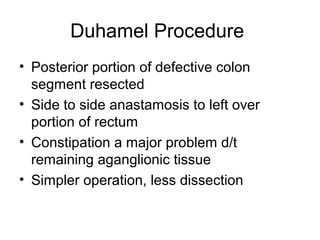 Duhamel Procedure
• Posterior portion of defective colon
  segment resected
• Side to side anastamosis to left over
  portion of rectum
• Constipation a major problem d/t
  remaining aganglionic tissue
• Simpler operation, less dissection
 