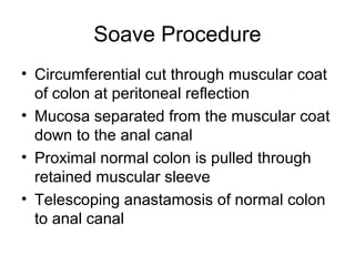 Soave Procedure
• Circumferential cut through muscular coat
  of colon at peritoneal reflection
• Mucosa separated from the muscular coat
  down to the anal canal
• Proximal normal colon is pulled through
  retained muscular sleeve
• Telescoping anastamosis of normal colon
  to anal canal
 