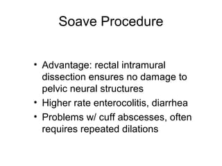 Soave Procedure


• Advantage: rectal intramural
  dissection ensures no damage to
  pelvic neural structures
• Higher rate enterocolitis, diarrhea
• Problems w/ cuff abscesses, often
  requires repeated dilations
 