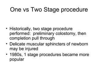 One vs Two Stage procedure


• Historically, two stage procedure
  performed: preliminary colostomy, then
  completion pull through
• Delicate muscular sphincters of newborn
  may be injured
• 1980s, 1 stage procedures became more
  popular
 