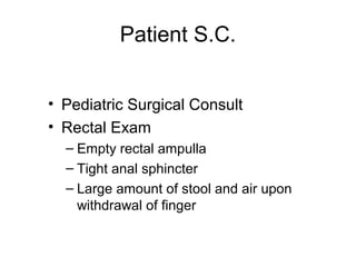 Patient S.C.


• Pediatric Surgical Consult
• Rectal Exam
  – Empty rectal ampulla
  – Tight anal sphincter
  – Large amount of stool and air upon
    withdrawal of finger
 