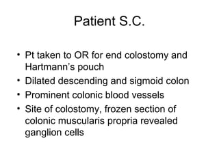 Patient S.C.

• Pt taken to OR for end colostomy and
  Hartmann’s pouch
• Dilated descending and sigmoid colon
• Prominent colonic blood vessels
• Site of colostomy, frozen section of
  colonic muscularis propria revealed
  ganglion cells
 