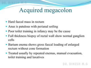 Acquired megacolon
 Hard faecal mass in rectum
 Anus is patulous with perianal soiling
 Poor toilet training in infancy may be the cause
 Full thickness biopsy of rectal wall show normal ganglion
cells
 Barium enema shows gross faecal loading of enlarged
rectum without cone formation
 Treated usually by repeated enemas, manual evacuation,
toilet training and laxatives
 