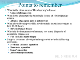 Points to remember
 What is the other name of Hirschsprung’s disease
 Congenital megacolon
 What is the characteristic pathologic feature of Hirschsprung’s
disease
 Absence of ganglion cells in colonic wall
 What should be suspected if a newborn fails to pass meconeum in
first 24-48 hours
 Hirschsprung’s disease
 Which is the important confirmatory test in the diagnosis of
congenital megacolon
 Full thickness rectal biopsy
 Surgical treatment of congenital megacolon includes following
operations
 Modified Duhamel operation
 Swenson’s operation
 Soave’s operation
 Anorectal myomectomy
 