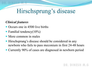 Hirschsprung’s disease
Clinical features
 Occurs one in 4500 live births
 Familial tendency(10%)
 More common in males
 Hirschsprung’s disease should be considered in any
newborn who fails to pass meconium in first 24-48 hours
 Currently 90% of cases are diagnosed in newborn period
 
