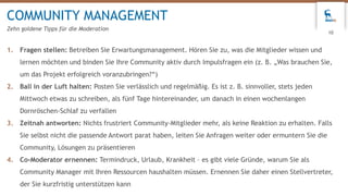 1. Fragen stellen: Betreiben Sie Erwartungsmanagement. Hören Sie zu, was die Mitglieder wissen und
lernen möchten und binden Sie Ihre Community aktiv durch Impulsfragen ein (z. B. „Was brauchen Sie,
um das Projekt erfolgreich voranzubringen?“)
2. Ball in der Luft halten: Posten Sie verlässlich und regelmäßig. Es ist z. B. sinnvoller, stets jeden
Mittwoch etwas zu schreiben, als fünf Tage hintereinander, um danach in einen wochenlangen
Dornröschen-Schlaf zu verfallen
3. Zeitnah antworten: Nichts frustriert Community-Mitglieder mehr, als keine Reaktion zu erhalten. Falls
Sie selbst nicht die passende Antwort parat haben, leiten Sie Anfragen weiter oder ermuntern Sie die
Community, Lösungen zu präsentieren
4. Co-Moderator ernennen: Termindruck, Urlaub, Krankheit – es gibt viele Gründe, warum Sie als
Community Manager mit Ihren Ressourcen haushalten müssen. Ernennen Sie daher einen Stellvertreter,
der Sie kurzfristig unterstützen kann
COMMUNITY MANAGEMENT
Zehn goldene Tipps für die Moderation
10
 