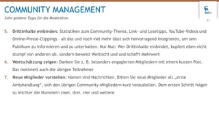 5. Drittinhalte einbinden: Statistiken zum Community-Thema, Link- und Lesetipps, YouTube-Videos und
Online-Presse-Clippings – all das und noch viel mehr lässt sich hervorragend integrieren, um sein
Publikum zu informieren und zu unterhalten. Nur Mut: Wer Drittinhalte einbindet, kupfert eben nicht
stumpf von anderen ab, sondern beweist Weitsicht und und schafft Mehrwert
6. Wertschätzung zeigen: Danken Sie z. B. besonders engagierten Mitgliedern mit einem kurzen Post.
Das motiviert auch die übrigen Teilnehmer
7. Neue Mitglieder vorstellen: Namen sind Nachrichten. Bitten Sie neue Mitglieder als „erste
Amtshandlung“, sich den übrigen Community-Mitgliedern kurz vorzustellen. Dem ersten Schritt folgen
so leichter die Nummern zwei, drei, vier und weitere
COMMUNITY MANAGEMENT
Zehn goldene Tipps für die Moderation
11
 