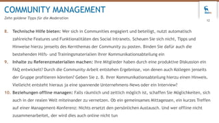 8. Technische Hilfe bieten: Wer sich in Communities engagiert und beteiligt, nutzt automatisch
zahlreiche Features und Funktionalitäten des Social Intranets. Scheuen Sie sich nicht, Tipps und
Hinweise hierzu jenseits des Kernthemas der Community zu posten. Binden Sie dafür auch die
bestehenden Hilfs- und Trainingsmaterialien Ihrer Kommunikationsabteilung ein
9. Inhalte zu Referenzmaterialien machen: Ihre Mitglieder haben durch eine produktive Diskussion ein
FAQ entwickelt? Durch die Community-Arbeit entstehen Ergebnisse, von denen auch Kollegen jenseits
der Gruppe profitieren könnten? Geben Sie z. B. Ihrer Kommunikationsabteilung hierzu einen Hinweis.
Vielleicht entsteht hieraus ja eine spannende Unternehmens-News oder ein Interview?
10. Beziehungen offline managen: Falls räumlich und zeitlich möglich ist, schaffen Sie Möglichkeiten, sich
auch in der realen Welt miteinander zu vernetzen. Ob ein gemeinsames Mittagessen, ein kurzes Treffen
auf einer Management-Konferenz: Nichts ersetzt den persönlichen Austausch. Und wer offline nicht
zusammenarbeitet, der wird dies auch online nicht tun
COMMUNITY MANAGEMENT
Zehn goldene Tipps für die Moderation
12
 