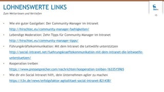• Wie ein guter Gastgeber: Der Community-Manager im Intranet
http://hirschtec.eu/community-manager-faehigkeiten/
• Lebendige Moderation: Zehn Tipps für Community Manager im Intranet
http://hirschtec.eu/community-manager-tipps/
• Führungskräftekommunikation: Mit dem Intranet die Leitwölfe unterstützen
http://social-intranet.net/fuehrungskraeftekommunikation-mit-dem-intranet-die-leitwoelfe-
unterstuetzen/
• Kooperation treiben
https://www.pressesprecher.com/nachrichten/kooperation-treiben-1633515965
• Wie dir ein Social Intranet hilft, dein Unternehmen agiler zu machen
https://t3n.de/news/erfolgsfaktor-agitailitaet-social-intranet-821438/
LOHNENSWERTE LINKS
Zum Weiterlesen und Vertiefen
15
 