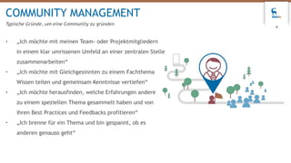 • „Ich möchte mit meinen Team- oder Projektmitgliedern
in einem klar umrissenen Umfeld an einer zentralen Stelle
zusammenarbeiten“
• „Ich möchte mit Gleichgesinnten zu einem Fachthema
Wissen teilen und gemeinsam Kenntnisse vertiefen“
• „Ich möchte herausfinden, welche Erfahrungen andere
zu einem speziellen Thema gesammelt haben und von
ihren Best Practices und Feedbacks profitieren“
• „Ich brenne für ein Thema und bin gespannt, ob es
anderen genauso geht“
COMMUNITY MANAGEMENT
Typische Gründe, um eine Community zu gründen
4
 