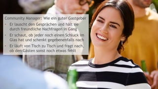 6
Community Manager: Wie ein guter Gastgeber
• Er lauscht den Gesprächen und hält sie
durch freundliche Nachfragen in Gang
• Er schaut, ob jeder noch einen Schluck im
Glas hat und schenkt gegebenenfalls nach
• Er läuft von Tisch zu Tisch und fragt nach,
ob den Gästen sonst noch etwas fehlt
 