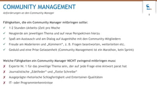 Fähigkeiten, die ein Community Manager mitbringen sollte:
 1-2 Stunden (Arbeits-)Zeit pro Woche
 Neugierde am jeweiligen Thema und auf neue Perspektiven hierzu
 Spaß am Austausch und am Dialog auf Augenhöhe mit den Community-Mitgliedern
 Freude am Moderieren und „Kümmern“, z. B. Fragen beantworten, weiterleiten etc.
 Geduld und eine Prise Gelassenheit (Community Management ist ein Marathon, kein Sprint)
Welche Fähigkeiten ein Community Manager NICHT zwingend mitbringen muss:
✘ Experte Nr. 1 für das jeweilige Thema sein, der auf jede Frage eine Antwort parat hat
✘ Journalistische „Edelfeder“ und „flotte Schreibe“
✘ Ausgeprägte rhetorische Schlagfertigkeit und Entertainer-Qualitäten
✘ IT- oder Programmierkenntnisse
COMMUNITY MANAGEMENT
Anforderungen an den Community Manager
8
 