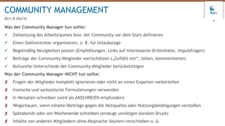 Was der Community Manager tun sollte:
 Zielsetzung des Arbeitsraumes bzw. der Community vor dem Start definieren
 Einen Stellvertreter organisieren, z. B. für Urlaubstage
 Regelmäßig Neuigkeiten posten (Empfehlungen, Links auf interessante Drittinhalte, Impulsfragen)
 Beiträge der Community-Mitglieder wertschätzen („Gefällt mir“, teilen, kommentieren)
 Kulturelle Unterschiede der Community-Mitglieder berücksichtigen
Was der Community Manager NICHT tun sollte:
✘ Fragen der Mitglieder komplett ignorieren oder nicht an einen Experten weiterleiten
✘ Ironische und sarkastische Formulierungen verwenden
✘ In Versalien schreiben (wird als ANSCHREIEN empfunden)
✘ Wegschauen, wenn Inhalte/Beiträge gegen die Netiquette oder Nutzungsbedingungen verstoßen
✘ Spätabends oder am Wochenende schreiben (erzeugt unnötigen sozialen Druck)
✘ Inhalte von anderen Mitgliedern ohne Absprache löschen/verschieben o. ä.
COMMUNITY MANAGEMENT
Do’s & Don’ts
9
 