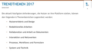 Die aktuell häufigsten Anforderungen, die Nutzer an ihre Plattform stellen, können
den folgenden 6 Themenbereichen zugeordnet werden:
• Nutzererlebnis und Design
• Redaktionelles Arbeiten
• Kollaboration und Arbeit an Dokumenten
• Interaktion und Netzwerken
• Prozesse, Workflows und Formulare
• System und Technik
TRENDTHEMEN 2017
Untertitel
6
 