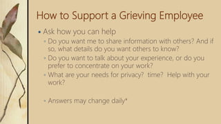 How to Support a Grieving Employee
 Ask how you can help
◦ Do you want me to share information with others? And if
so, what details do you want others to know?
◦ Do you want to talk about your experience, or do you
prefer to concentrate on your work?
◦ What are your needs for privacy? time? Help with your
work?
◦ Answers may change daily*
 