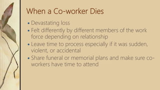 When a Co-worker Dies
 Devastating loss
 Felt differently by different members of the work
force depending on relationship
 Leave time to process especially if it was sudden,
violent, or accidental
 Share funeral or memorial plans and make sure co-
workers have time to attend
 